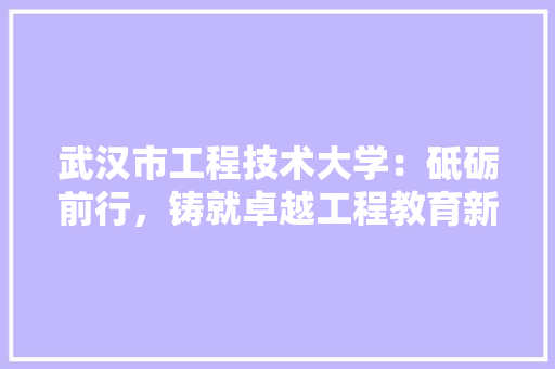 武汉市工程技术大学：砥砺前行，铸就卓越工程教育新篇章 室内设计