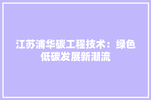 江苏浦华碳工程技术：绿色低碳发展新潮流