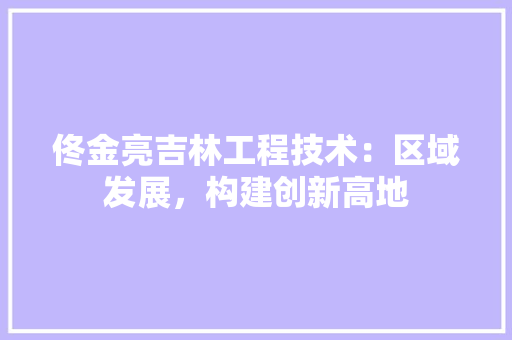 佟金亮吉林工程技术：区域发展，构建创新高地