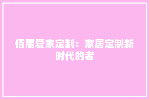 佰丽爱家定制：家居定制新时代的者 家居装修