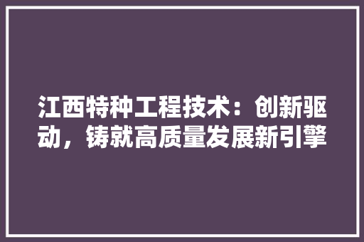 江西特种工程技术：创新驱动，铸就高质量发展新引擎 室内设计