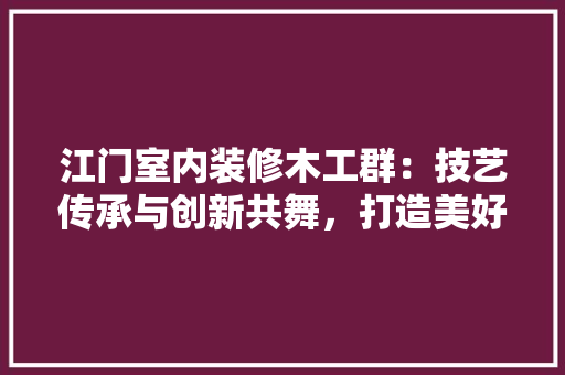 江门室内装修木工群：技艺传承与创新共舞，打造美好家居生活 室内设计