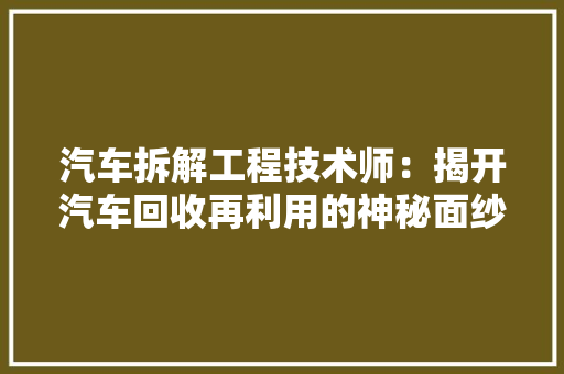 汽车拆解工程技术师：揭开汽车回收再利用的神秘面纱 室内设计
