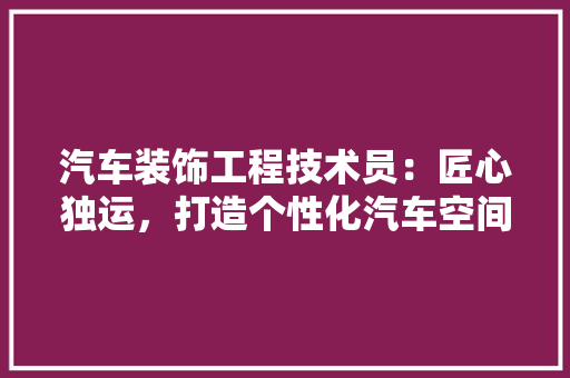 汽车装饰工程技术员：匠心独运，打造个性化汽车空间 室内设计