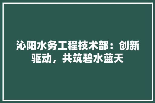 沁阳水务工程技术部：创新驱动，共筑碧水蓝天