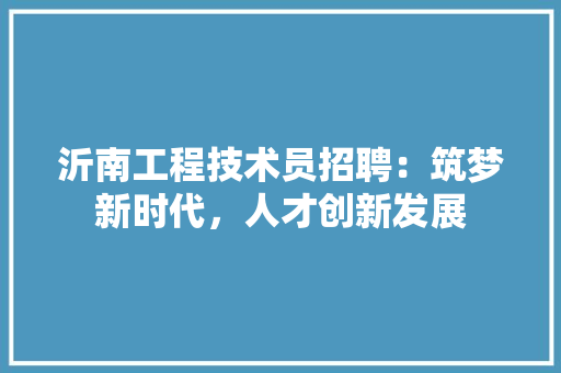 沂南工程技术员招聘：筑梦新时代，人才创新发展 室内设计