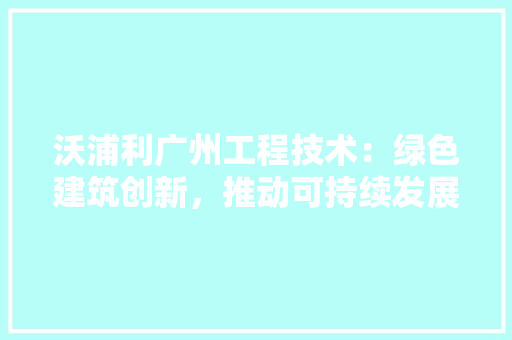 沃浦利广州工程技术：绿色建筑创新，推动可持续发展 室内设计