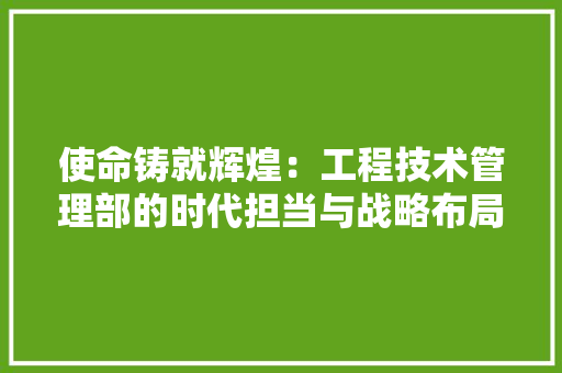 使命铸就辉煌：工程技术管理部的时代担当与战略布局 家居装修