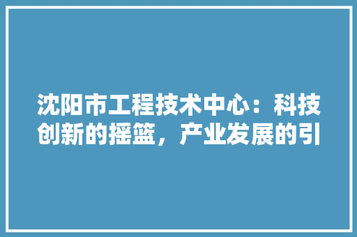 沈阳市工程技术中心：科技创新的摇篮，产业发展的引擎