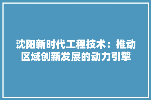 沈阳新时代工程技术：推动区域创新发展的动力引擎