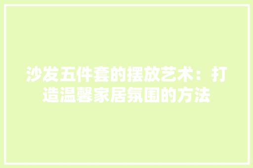 沙发五件套的摆放艺术：打造温馨家居氛围的方法 室内设计