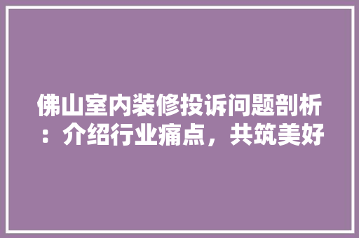 佛山室内装修投诉问题剖析：介绍行业痛点，共筑美好家园 家居装修