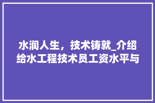 水润人生，技术铸就_介绍给水工程技术员工资水平与发展前景 室内设计