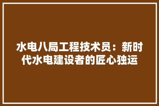 水电八局工程技术员：新时代水电建设者的匠心独运