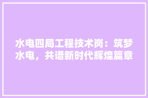 水电四局工程技术岗：筑梦水电，共谱新时代辉煌篇章 室内设计