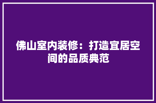 佛山室内装修：打造宜居空间的品质典范 家居装修