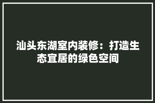 汕头东湖室内装修：打造生态宜居的绿色空间 室内设计