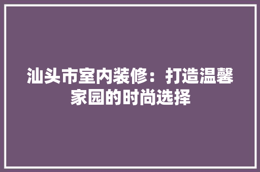 汕头市室内装修：打造温馨家园的时尚选择 室内设计
