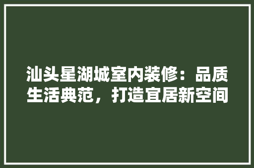 汕头星湖城室内装修：品质生活典范，打造宜居新空间 室内设计