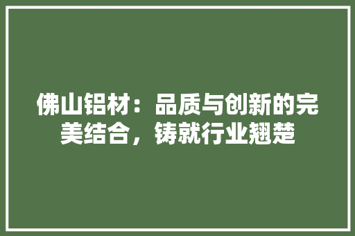 佛山铝材：品质与创新的完美结合，铸就行业翘楚 家居装修