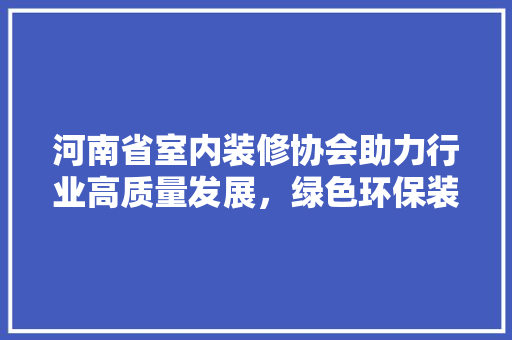 河南省室内装修协会助力行业高质量发展，绿色环保装修新风尚 室内设计