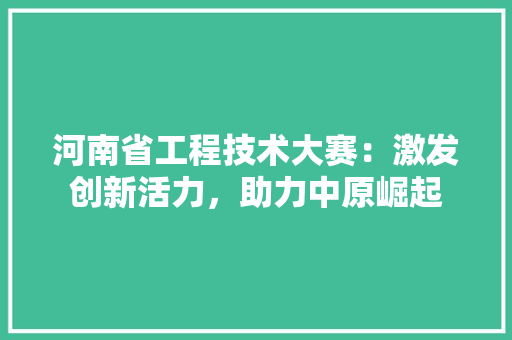 河南省工程技术大赛：激发创新活力，助力中原崛起