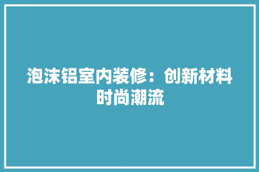 泡沫铝室内装修：创新材料时尚潮流 室内设计