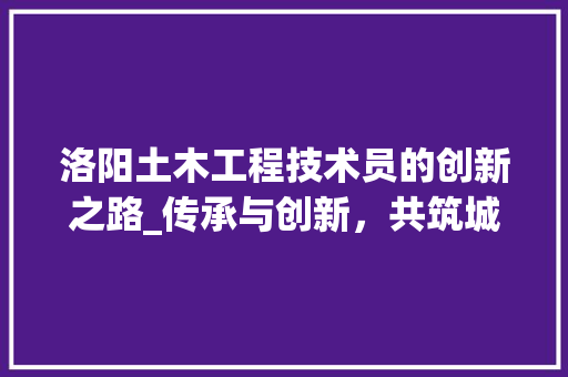 洛阳土木工程技术员的创新之路_传承与创新，共筑城市辉煌 室内设计