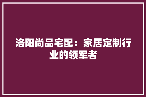 洛阳尚品宅配：家居定制行业的领军者 室内设计