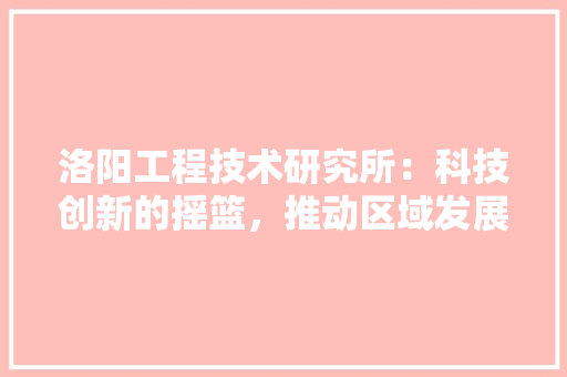 洛阳工程技术研究所：科技创新的摇篮，推动区域发展的引擎 室内设计