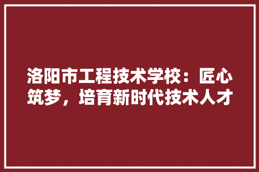 洛阳市工程技术学校：匠心筑梦，培育新时代技术人才 室内设计