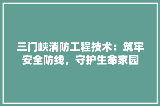 三门峡消防工程技术：筑牢安全防线，守护生命家园