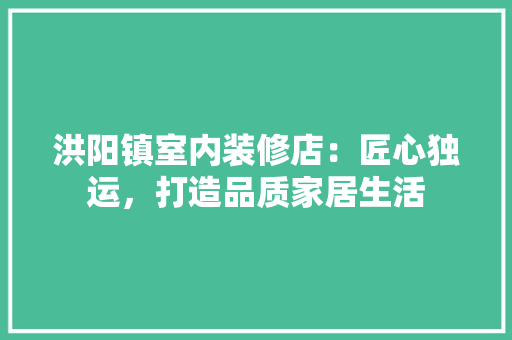 洪阳镇室内装修店：匠心独运，打造品质家居生活
