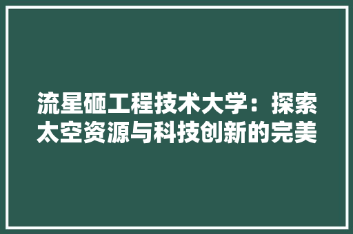流星砸工程技术大学：探索太空资源与科技创新的完美融合 室内设计