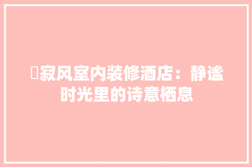 侘寂风室内装修酒店：静谧时光里的诗意栖息 家居装修