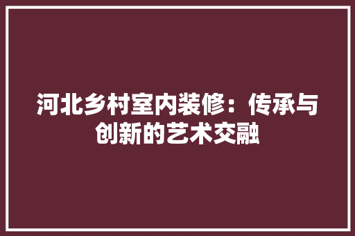 河北乡村室内装修：传承与创新的艺术交融 室内设计
