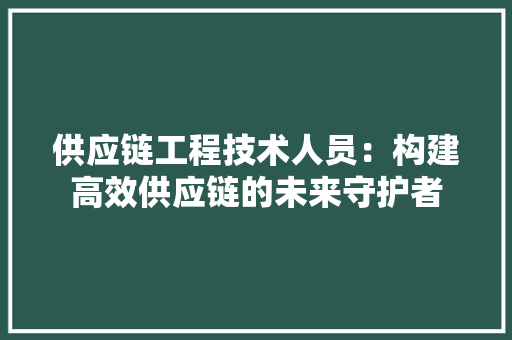 供应链工程技术人员：构建高效供应链的未来守护者 家居装修