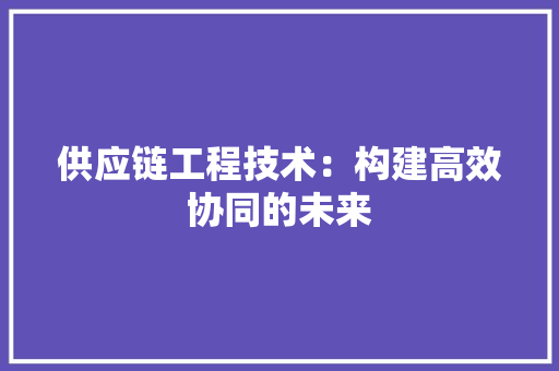 供应链工程技术：构建高效协同的未来 家居装修