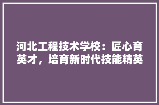 河北工程技术学校：匠心育英才，培育新时代技能精英
