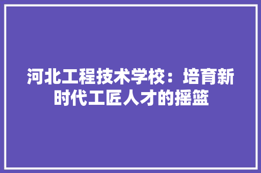 河北工程技术学校：培育新时代工匠人才的摇篮