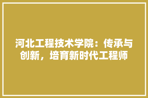 河北工程技术学院：传承与创新，培育新时代工程师 室内设计
