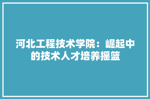河北工程技术学院：崛起中的技术人才培养摇篮 室内设计