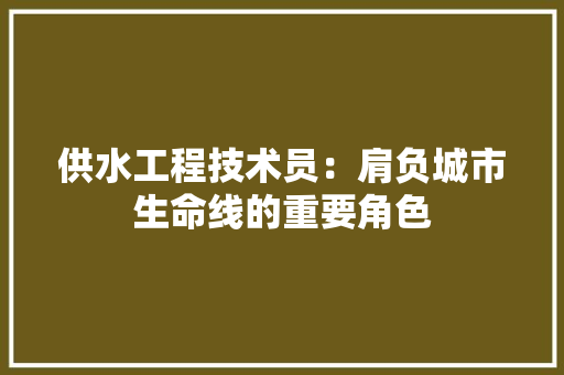 供水工程技术员：肩负城市生命线的重要角色