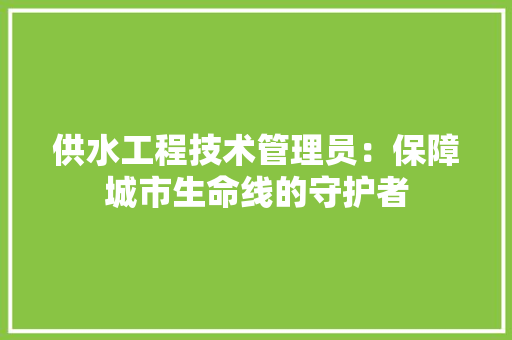 供水工程技术管理员：保障城市生命线的守护者 家居装修