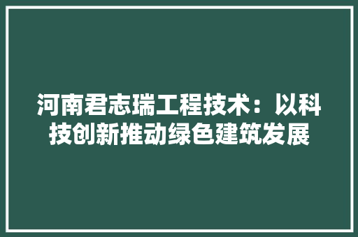 河南君志瑞工程技术：以科技创新推动绿色建筑发展