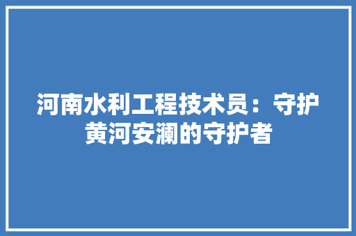 河南水利工程技术员：守护黄河安澜的守护者