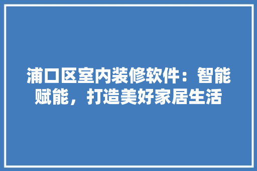 浦口区室内装修软件：智能赋能，打造美好家居生活 室内设计