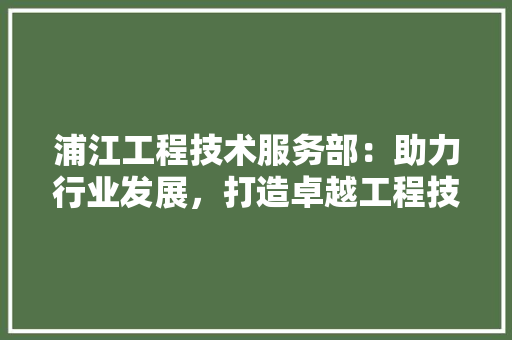浦江工程技术服务部：助力行业发展，打造卓越工程技术服务品牌