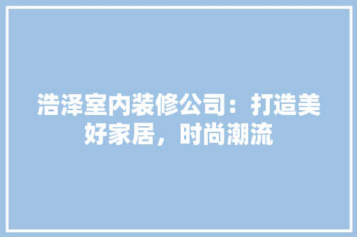 浩泽室内装修公司：打造美好家居，时尚潮流 室内设计