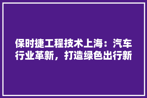 保时捷工程技术上海：汽车行业革新，打造绿色出行新典范 家居装修